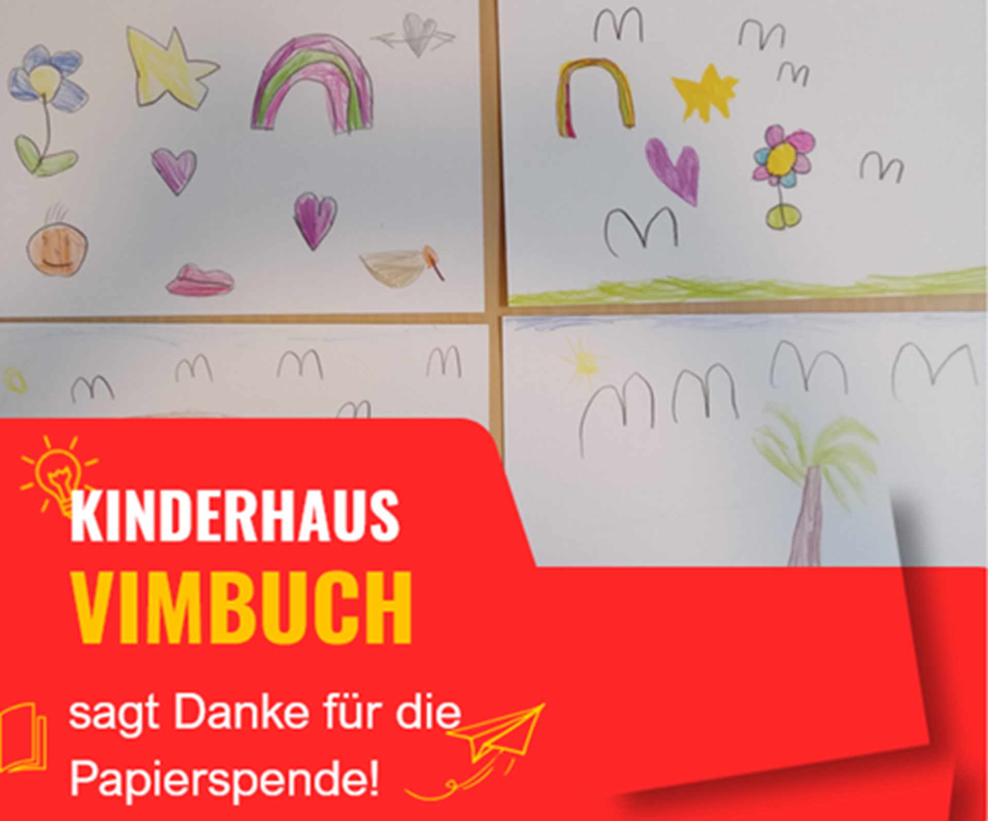 Man sieht vier bemalte Papierseiten die an einer Wand befestigt sind. Es handelt sich um Kinderzeichnungen aus dem Kinderhaus Vimbuch. Die Zeichnungen bestehen aus bunt gemalten Motiven wie Blumen, Sternen, Herzen, einem Regenbogen, einer Sonne, einer Palme sowie mehreren einfachen, wellenförmigen Linien. Die Farben sind kräftig und wirken fröhlich und spielerisch. Im unteren Bereich des Bildes befindet sich ein auffälliger roter Banner. Darauf steht in Weiß- und Gelbtönen der Text:
„KINDERHAUS VIMBUCH sagt Danke für die Papierspende!“ Links und rechts befinden sich kleine grafische Elemente wie eine Sonne, ein Buch und ein Papierflieger, die den Dankesgruß optisch unterstützen.